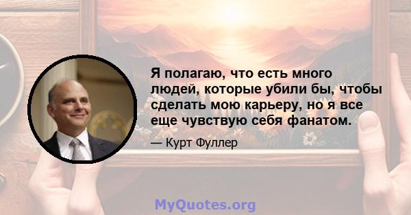 Я полагаю, что есть много людей, которые убили бы, чтобы сделать мою карьеру, но я все еще чувствую себя фанатом.