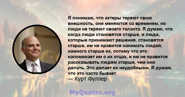 Я понимаю, что актеры теряют свою внешность, они меняются со временем, но люди не теряют своего таланта. Я думаю, что когда люди становятся старше, и люди, которые принимают решения, становятся старше, им не нравится