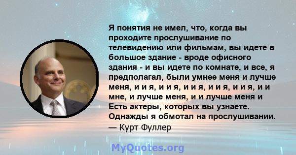 Я понятия не имел, что, когда вы проходите прослушивание по телевидению или фильмам, вы идете в большое здание - вроде офисного здания - и вы идете по комнате, и все, я предполагал, были умнее меня и лучше меня, и и я,