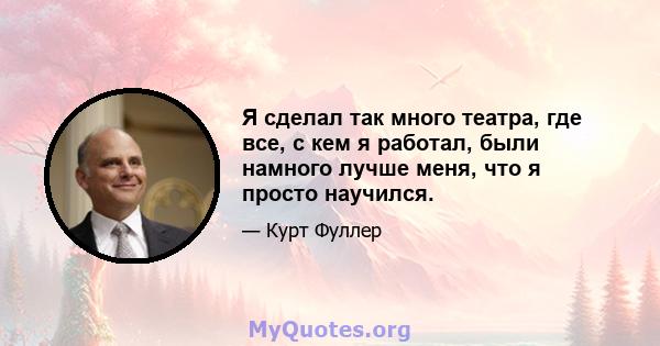 Я сделал так много театра, где все, с кем я работал, были намного лучше меня, что я просто научился.