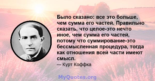 Было сказано: все это больше, чем сумма его частей. Правильно сказать, что целое-это нечто иное, чем сумма его частей, потому что суммирование-это бессмысленная процедура, тогда как отношения всей части имеют смысл.