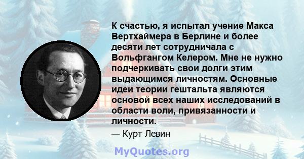 К счастью, я испытал учение Макса Вертхаймера в Берлине и более десяти лет сотрудничала с Вольфгангом Келером. Мне не нужно подчеркивать свои долги этим выдающимся личностям. Основные идеи теории гештальта являются