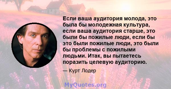 Если ваша аудитория молода, это была бы молодежная культура, если ваша аудитория старше, это были бы пожилые люди, если бы это были пожилые люди, это были бы проблемы с пожилыми людьми. Итак, вы пытаетесь поразить