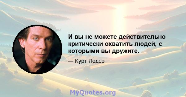 И вы не можете действительно критически охватить людей, с которыми вы дружите.