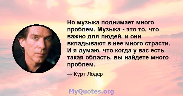 Но музыка поднимает много проблем. Музыка - это то, что важно для людей, и они вкладывают в нее много страсти. И я думаю, что когда у вас есть такая область, вы найдете много проблем.