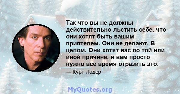 Так что вы не должны действительно льстить себе, что они хотят быть вашим приятелем. Они не делают. В целом. Они хотят вас по той или иной причине, и вам просто нужно все время отразить это.