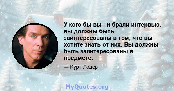 У кого бы вы ни брали интервью, вы должны быть заинтересованы в том, что вы хотите знать от них. Вы должны быть заинтересованы в предмете.