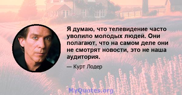 Я думаю, что телевидение часто уволило молодых людей. Они полагают, что на самом деле они не смотрят новости, это не наша аудитория.