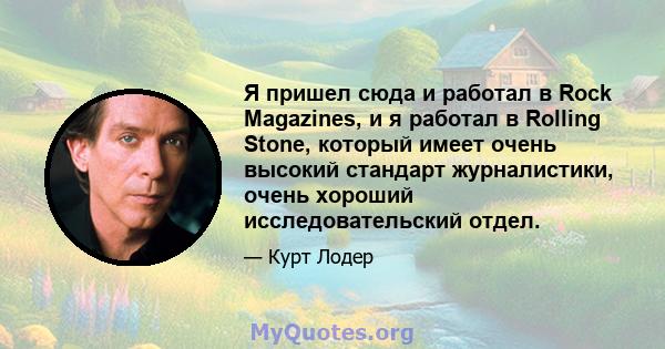 Я пришел сюда и работал в Rock Magazines, и я работал в Rolling Stone, который имеет очень высокий стандарт журналистики, очень хороший исследовательский отдел.