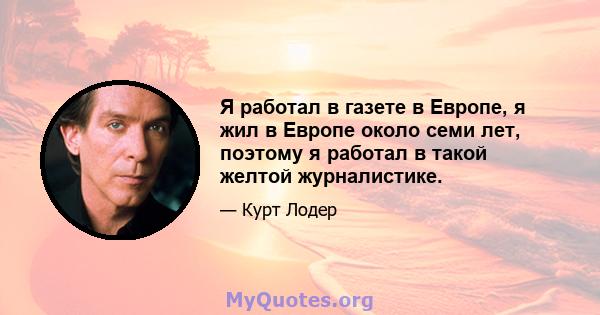 Я работал в газете в Европе, я жил в Европе около семи лет, поэтому я работал в такой желтой журналистике.