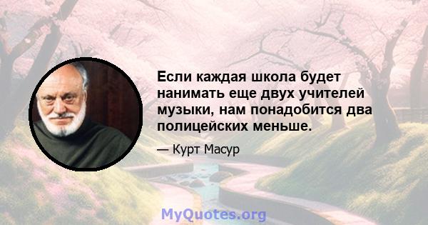 Если каждая школа будет нанимать еще двух учителей музыки, нам понадобится два полицейских меньше.