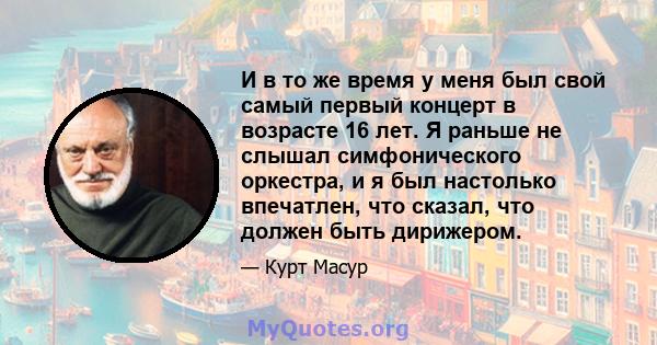 И в то же время у меня был свой самый первый концерт в возрасте 16 лет. Я раньше не слышал симфонического оркестра, и я был настолько впечатлен, что сказал, что должен быть дирижером.