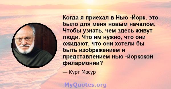 Когда я приехал в Нью -Йорк, это было для меня новым началом. Чтобы узнать, чем здесь живут люди. Что им нужно, что они ожидают, что они хотели бы быть изображением и представлением нью -йоркской филармонии?