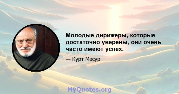 Молодые дирижеры, которые достаточно уверены, они очень часто имеют успех.