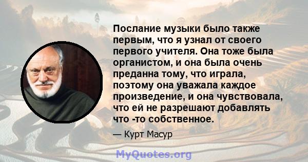 Послание музыки было также первым, что я узнал от своего первого учителя. Она тоже была органистом, и она была очень преданна тому, что играла, поэтому она уважала каждое произведение, и она чувствовала, что ей не