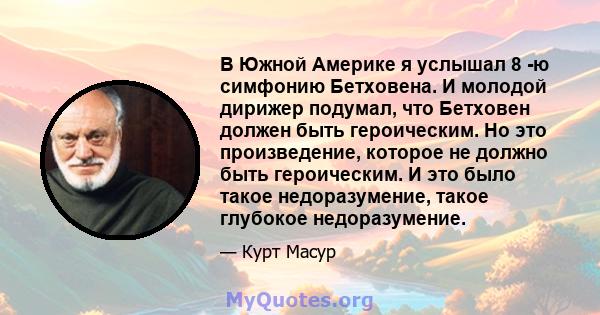 В Южной Америке я услышал 8 -ю симфонию Бетховена. И молодой дирижер подумал, что Бетховен должен быть героическим. Но это произведение, которое не должно быть героическим. И это было такое недоразумение, такое глубокое 