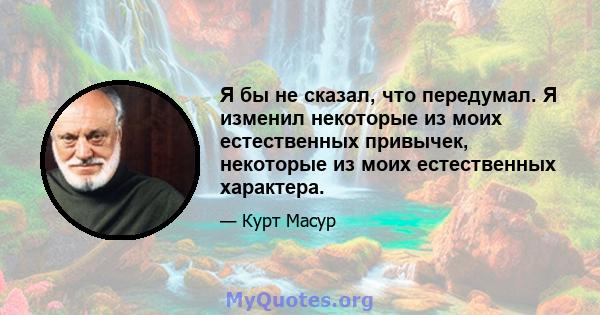 Я бы не сказал, что передумал. Я изменил некоторые из моих естественных привычек, некоторые из моих естественных характера.