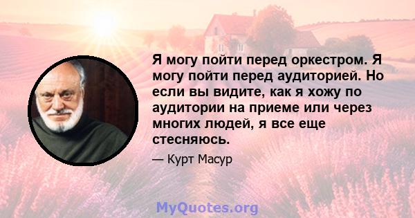 Я могу пойти перед оркестром. Я могу пойти перед аудиторией. Но если вы видите, как я хожу по аудитории на приеме или через многих людей, я все еще стесняюсь.