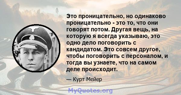 Это проницательно, но одинаково проницательно - это то, что они говорят потом. Другая вещь, на которую я всегда указываю, это одно дело поговорить с кандидатом. Это совсем другое, чтобы поговорить с персоналом, и тогда