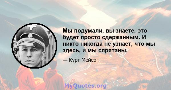 Мы подумали, вы знаете, это будет просто сдержанным. И никто никогда не узнает, что мы здесь, и мы спрятаны.