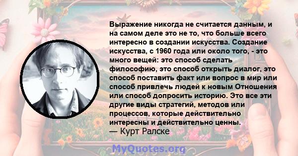 Выражение никогда не считается данным, и на самом деле это не то, что больше всего интересно в создании искусства. Создание искусства, с 1960 года или около того, - это много вещей: это способ сделать философию, это