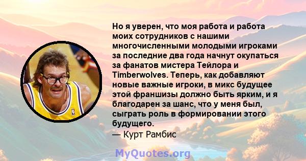 Но я уверен, что моя работа и работа моих сотрудников с нашими многочисленными молодыми игроками за последние два года начнут окупаться за фанатов мистера Тейлора и Timberwolves. Теперь, как добавляют новые важные