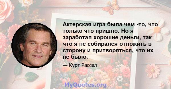 Актерская игра была чем -то, что только что пришло. Но я заработал хорошие деньги, так что я не собирался отложить в сторону и притворяться, что их не было.