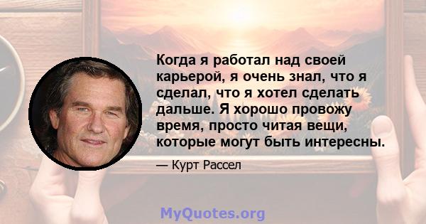 Когда я работал над своей карьерой, я очень знал, что я сделал, что я хотел сделать дальше. Я хорошо провожу время, просто читая вещи, которые могут быть интересны.