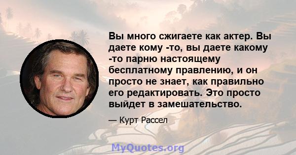 Вы много сжигаете как актер. Вы даете кому -то, вы даете какому -то парню настоящему бесплатному правлению, и он просто не знает, как правильно его редактировать. Это просто выйдет в замешательство.