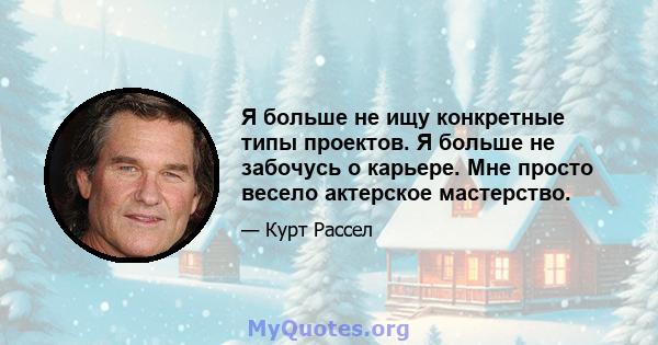 Я больше не ищу конкретные типы проектов. Я больше не забочусь о карьере. Мне просто весело актерское мастерство.