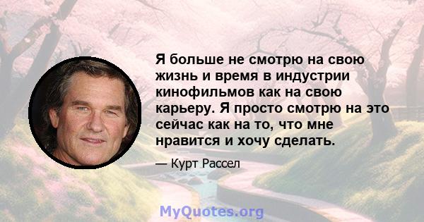 Я больше не смотрю на свою жизнь и время в индустрии кинофильмов как на свою карьеру. Я просто смотрю на это сейчас как на то, что мне нравится и хочу сделать.