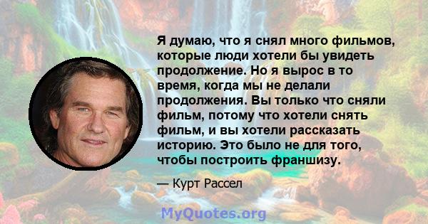 Я думаю, что я снял много фильмов, которые люди хотели бы увидеть продолжение. Но я вырос в то время, когда мы не делали продолжения. Вы только что сняли фильм, потому что хотели снять фильм, и вы хотели рассказать