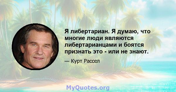 Я либертариан. Я думаю, что многие люди являются либертарианцами и боятся признать это - или не знают.