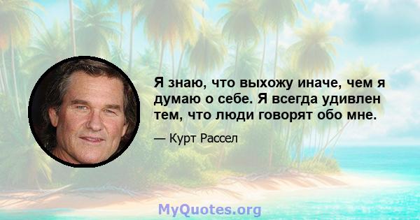 Я знаю, что выхожу иначе, чем я думаю о себе. Я всегда удивлен тем, что люди говорят обо мне.