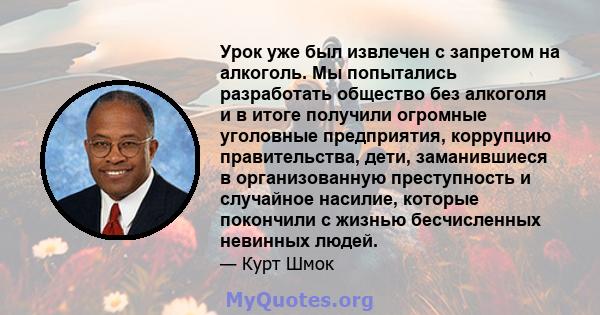 Урок уже был извлечен с запретом на алкоголь. Мы попытались разработать общество без алкоголя и в итоге получили огромные уголовные предприятия, коррупцию правительства, дети, заманившиеся в организованную преступность