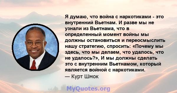 Я думаю, что война с наркотиками - это внутренний Вьетнам. И разве мы не узнали из Вьетнама, что в определенный момент войны мы должны остановиться и переосмыслить нашу стратегию, спросить: «Почему мы здесь, что мы