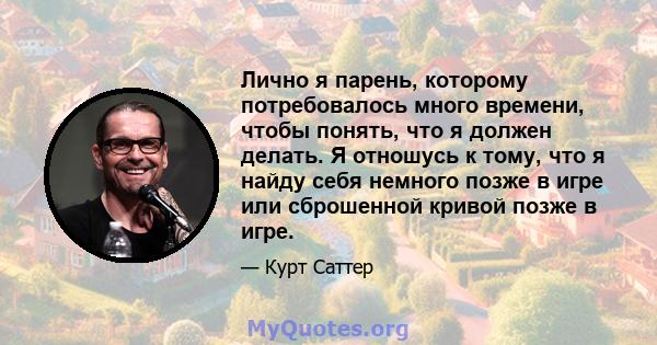 Лично я парень, которому потребовалось много времени, чтобы понять, что я должен делать. Я отношусь к тому, что я найду себя немного позже в игре или сброшенной кривой позже в игре.