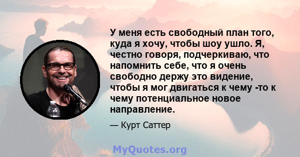 У меня есть свободный план того, куда я хочу, чтобы шоу ушло. Я, честно говоря, подчеркиваю, что напомнить себе, что я очень свободно держу это видение, чтобы я мог двигаться к чему -то к чему потенциальное новое