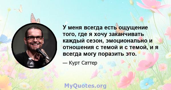 У меня всегда есть ощущение того, где я хочу заканчивать каждый сезон, эмоционально и отношения с темой и с темой, и я всегда могу поразить это.