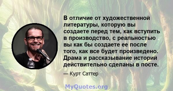 В отличие от художественной литературы, которую вы создаете перед тем, как вступить в производство, с реальностью вы как бы создаете ее после того, как все будет произведено. Драма и рассказывание историй действительно