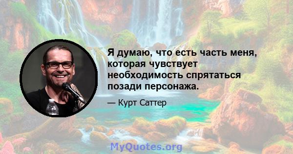 Я думаю, что есть часть меня, которая чувствует необходимость спрятаться позади персонажа.