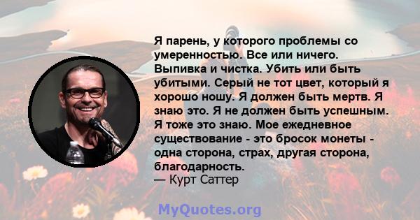 Я парень, у которого проблемы со умеренностью. Все или ничего. Выпивка и чистка. Убить или быть убитыми. Серый не тот цвет, который я хорошо ношу. Я должен быть мертв. Я знаю это. Я не должен быть успешным. Я тоже это