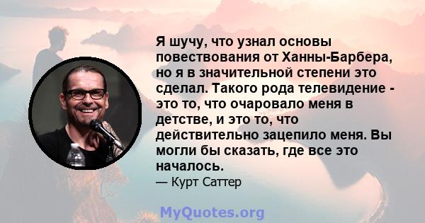 Я шучу, что узнал основы повествования от Ханны-Барбера, но я в значительной степени это сделал. Такого рода телевидение - это то, что очаровало меня в детстве, и это то, что действительно зацепило меня. Вы могли бы