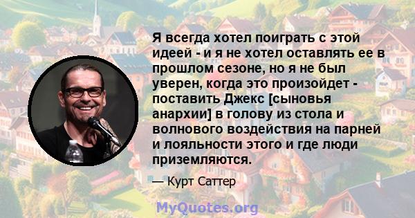 Я всегда хотел поиграть с этой идеей - и я не хотел оставлять ее в прошлом сезоне, но я не был уверен, когда это произойдет - поставить Джекс [сыновья анархии] в голову из стола и волнового воздействия на парней и