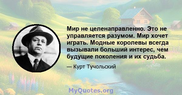 Мир не целенаправленно. Это не управляется разумом. Мир хочет играть. Модные королевы всегда вызывали больший интерес, чем будущие поколения и их судьба.