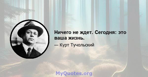 Ничего не ждет. Сегодня: это ваша жизнь.