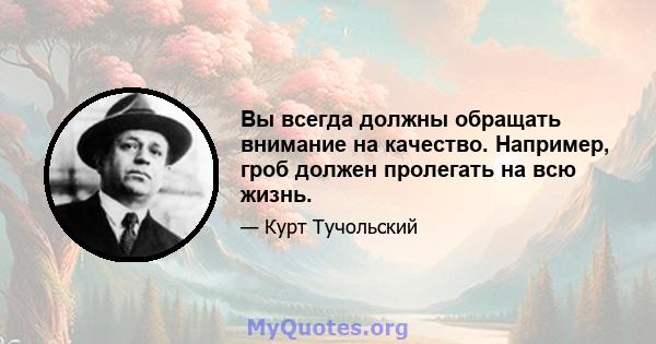 Вы всегда должны обращать внимание на качество. Например, гроб должен пролегать на всю жизнь.