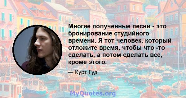 Многие полученные песни - это бронирование студийного времени. Я тот человек, который отложите время, чтобы что -то сделать, а потом сделать все, кроме этого.