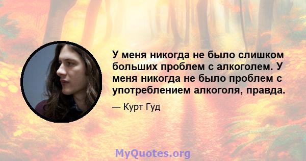 У меня никогда не было слишком больших проблем с алкоголем. У меня никогда не было проблем с употреблением алкоголя, правда.