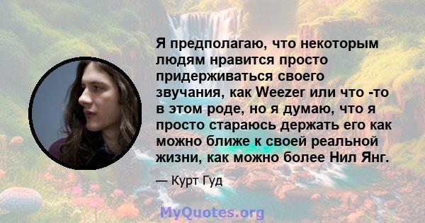 Я предполагаю, что некоторым людям нравится просто придерживаться своего звучания, как Weezer или что -то в этом роде, но я думаю, что я просто стараюсь держать его как можно ближе к своей реальной жизни, как можно